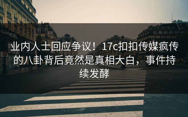 业内人士回应争议！17c扣扣传媒疯传的八卦背后竟然是真相大白，事件持续发酵