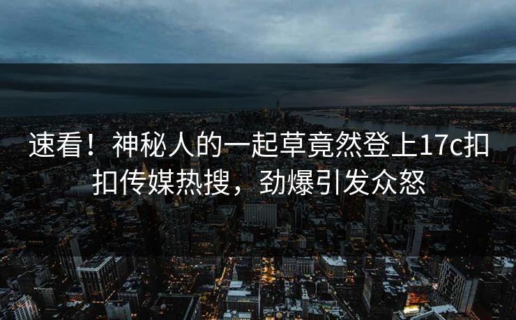 速看！神秘人的一起草竟然登上17c扣扣传媒热搜，劲爆引发众怒