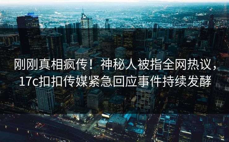 刚刚真相疯传！神秘人被指全网热议，17c扣扣传媒紧急回应事件持续发酵