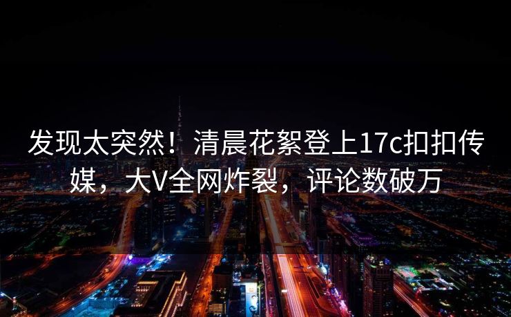 发现太突然！清晨花絮登上17c扣扣传媒，大V全网炸裂，评论数破万