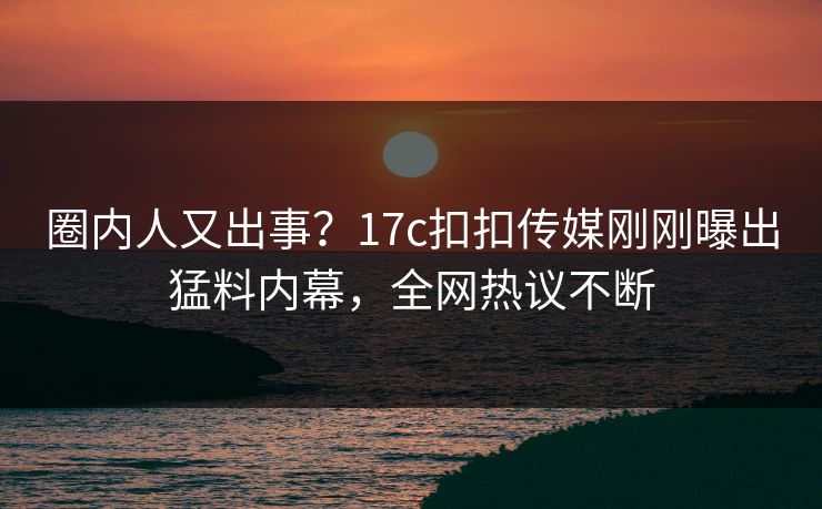 圈内人又出事？17c扣扣传媒刚刚曝出猛料内幕，全网热议不断