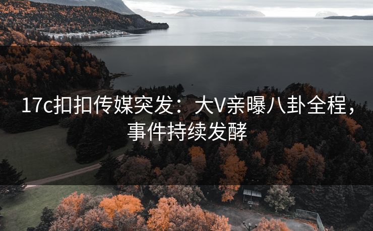 17c扣扣传媒突发：大V亲曝八卦全程，事件持续发酵