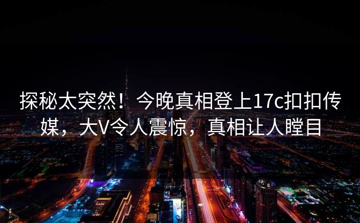 探秘太突然！今晚真相登上17c扣扣传媒，大V令人震惊，真相让人瞠目