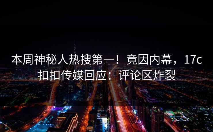 本周神秘人热搜第一！竟因内幕，17c扣扣传媒回应：评论区炸裂