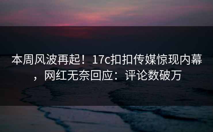 本周风波再起！17c扣扣传媒惊现内幕，网红无奈回应：评论数破万