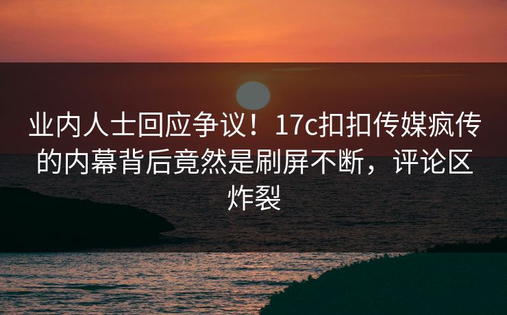 业内人士回应争议！17c扣扣传媒疯传的内幕背后竟然是刷屏不断，评论区炸裂