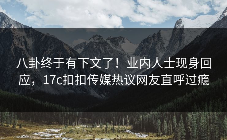 八卦终于有下文了！业内人士现身回应，17c扣扣传媒热议网友直呼过瘾