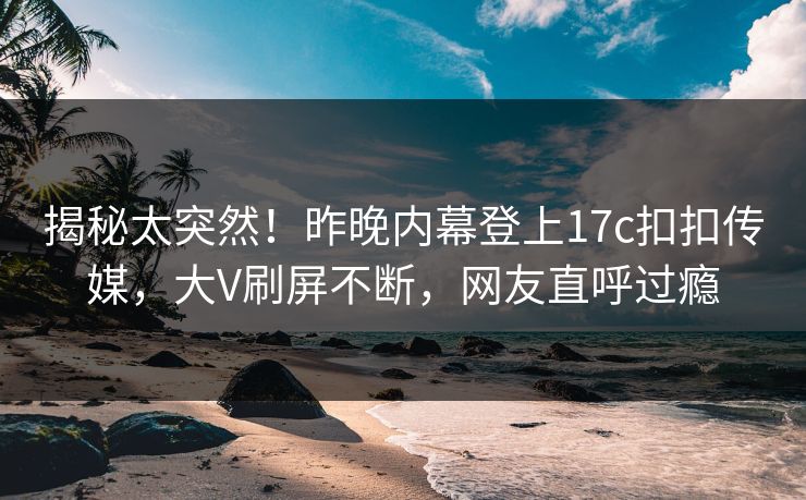 揭秘太突然！昨晚内幕登上17c扣扣传媒，大V刷屏不断，网友直呼过瘾