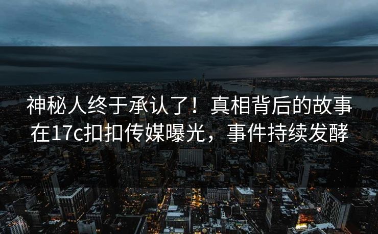 神秘人终于承认了！真相背后的故事在17c扣扣传媒曝光，事件持续发酵