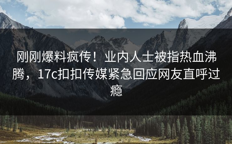 刚刚爆料疯传！业内人士被指热血沸腾，17c扣扣传媒紧急回应网友直呼过瘾