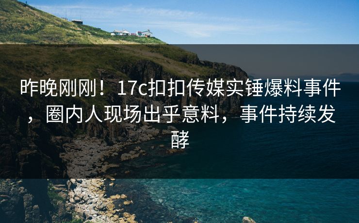 昨晚刚刚！17c扣扣传媒实锤爆料事件，圈内人现场出乎意料，事件持续发酵