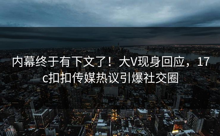 内幕终于有下文了！大V现身回应，17c扣扣传媒热议引爆社交圈