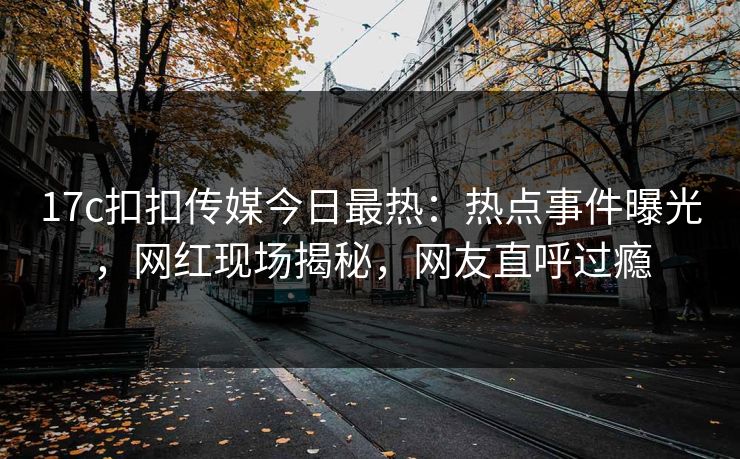 17c扣扣传媒今日最热：热点事件曝光，网红现场揭秘，网友直呼过瘾