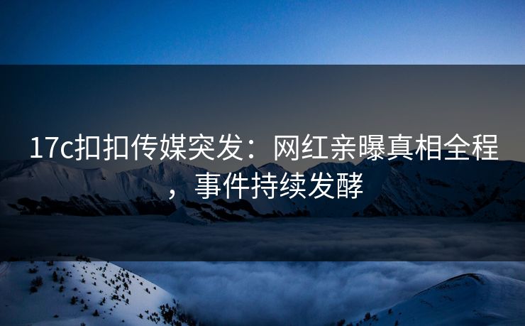 17c扣扣传媒突发：网红亲曝真相全程，事件持续发酵