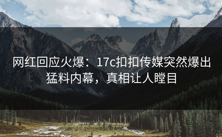 网红回应火爆：17c扣扣传媒突然爆出猛料内幕，真相让人瞠目
