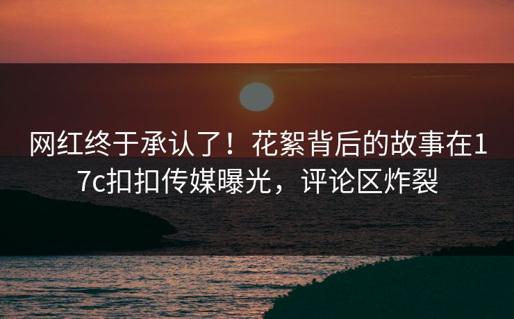 网红终于承认了！花絮背后的故事在17c扣扣传媒曝光，评论区炸裂