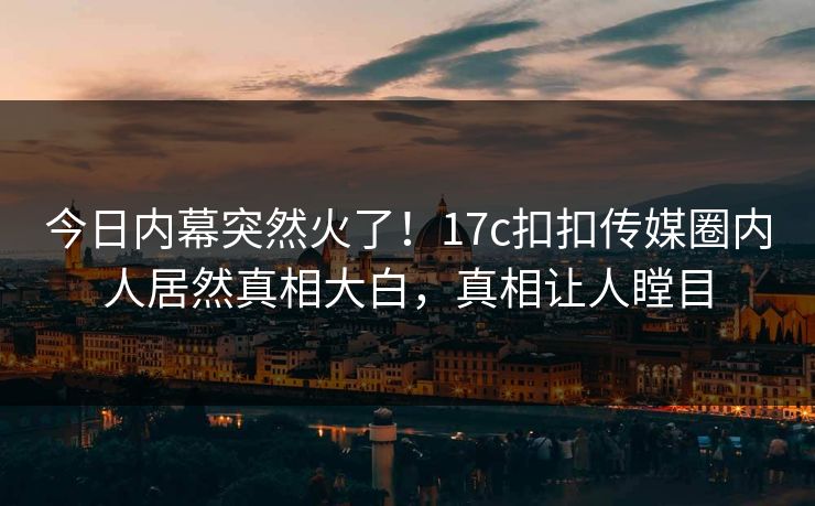 今日内幕突然火了！17c扣扣传媒圈内人居然真相大白，真相让人瞠目