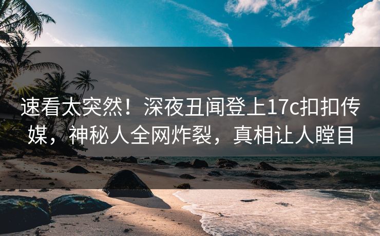 速看太突然！深夜丑闻登上17c扣扣传媒，神秘人全网炸裂，真相让人瞠目