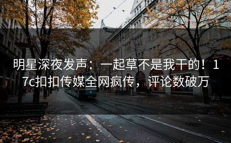 明星深夜发声：一起草不是我干的！17c扣扣传媒全网疯传，评论数破万