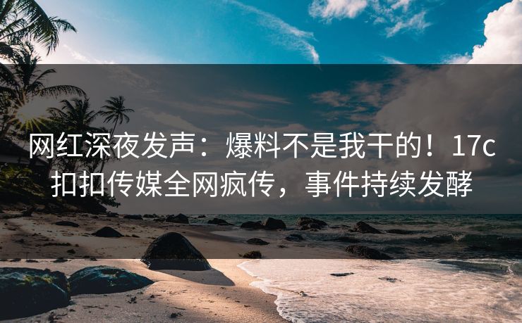 网红深夜发声：爆料不是我干的！17c扣扣传媒全网疯传，事件持续发酵