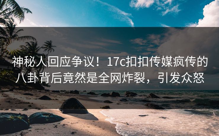 神秘人回应争议！17c扣扣传媒疯传的八卦背后竟然是全网炸裂，引发众怒