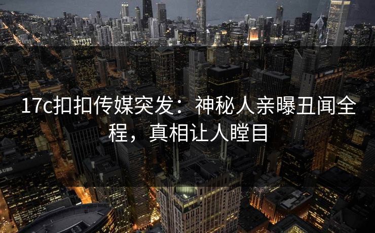 17c扣扣传媒突发：神秘人亲曝丑闻全程，真相让人瞠目