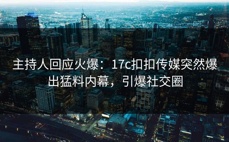 主持人回应火爆：17c扣扣传媒突然爆出猛料内幕，引爆社交圈