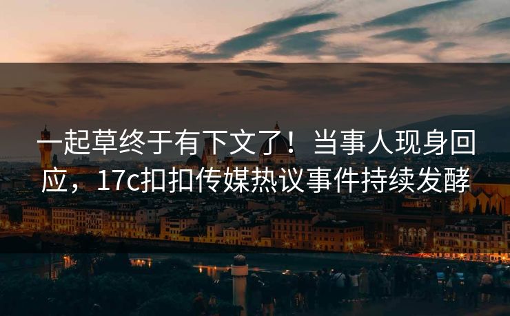 一起草终于有下文了！当事人现身回应，17c扣扣传媒热议事件持续发酵