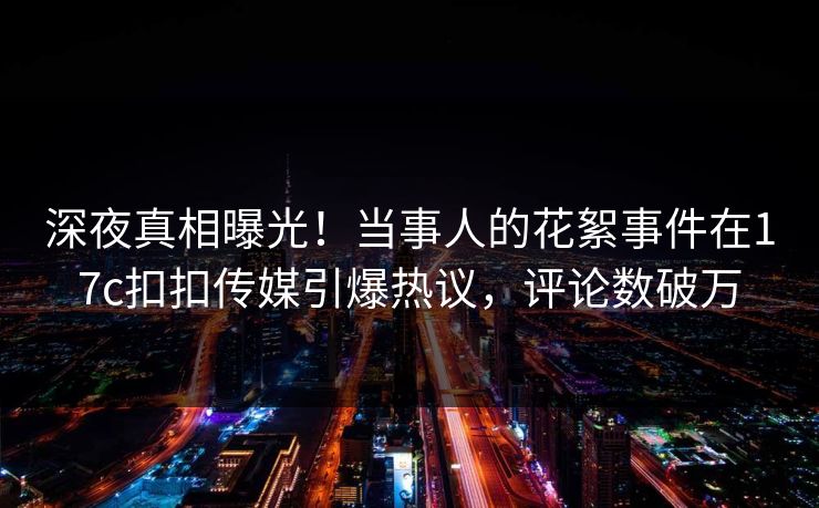 深夜真相曝光！当事人的花絮事件在17c扣扣传媒引爆热议，评论数破万