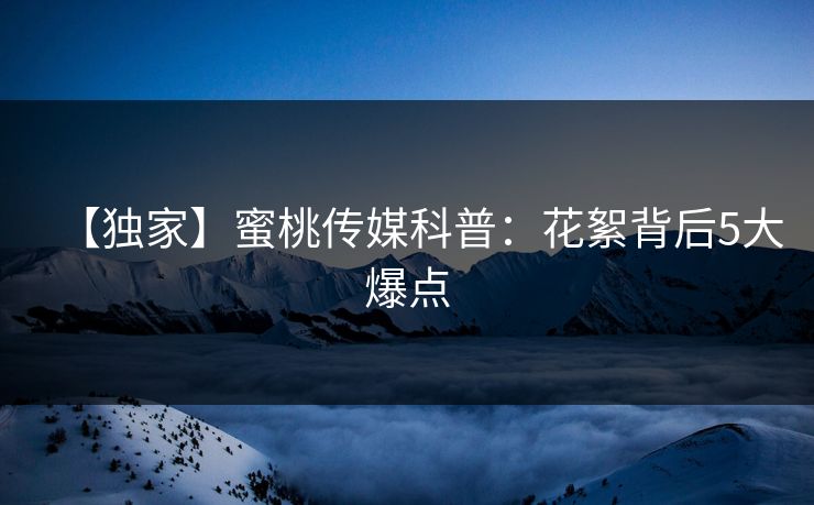 【独家】蜜桃传媒科普：花絮背后5大爆点
