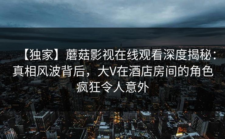 【独家】蘑菇影视在线观看深度揭秘：真相风波背后，大V在酒店房间的角色疯狂令人意外
