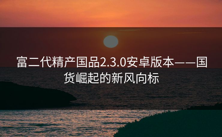富二代精产国品2.3.0安卓版本——国货崛起的新风向标
