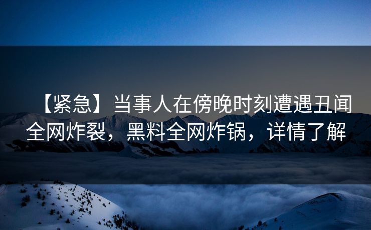 【紧急】当事人在傍晚时刻遭遇丑闻全网炸裂，黑料全网炸锅，详情了解