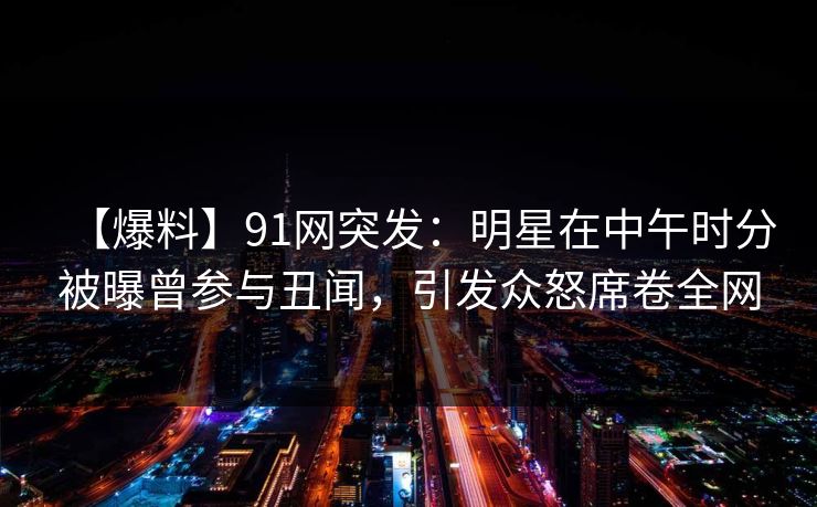 【爆料】91网突发：明星在中午时分被曝曾参与丑闻，引发众怒席卷全网