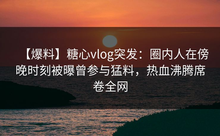 【爆料】糖心vlog突发：圈内人在傍晚时刻被曝曾参与猛料，热血沸腾席卷全网