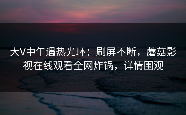 大V中午遇热光环:刷屏不断,蘑菇影视在线观看全网炸锅,详情围观