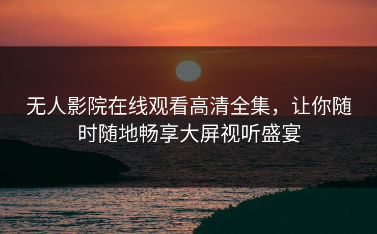 无人影院在线观看高清全集,让你随时随地畅享大屏视听盛宴