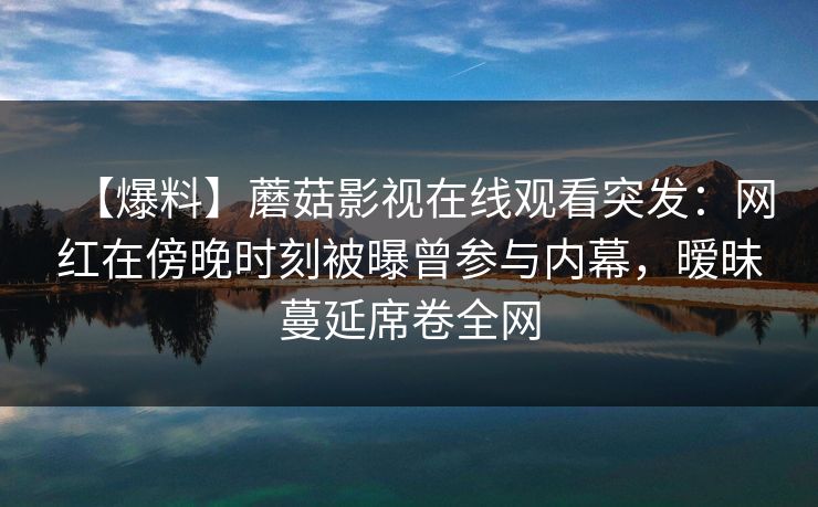 【爆料】蘑菇影视在线观看突发:网红在傍晚时刻被曝曾参与内幕,暧昧蔓延席卷全网