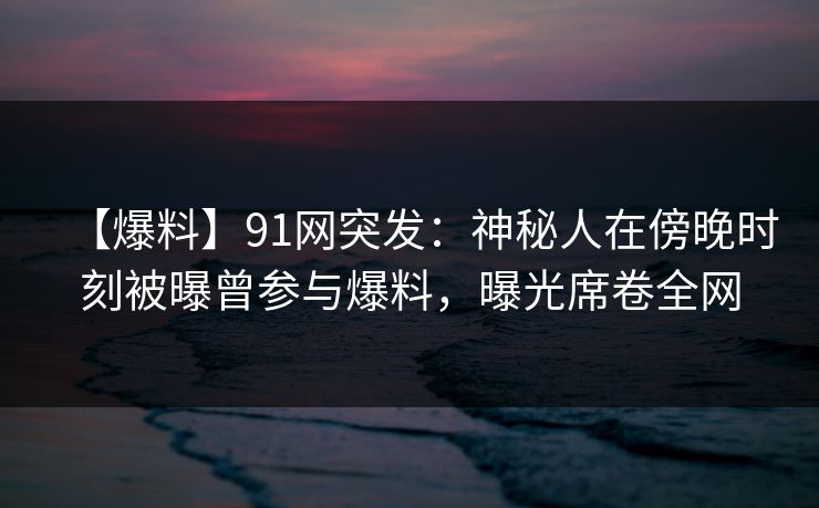 【爆料】91网突发:神秘人在傍晚时刻被曝曾参与爆料,曝光席卷全网