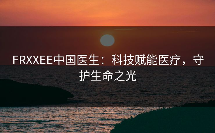 FRXXEE中国医生:科技赋能医疗,守护生命之光