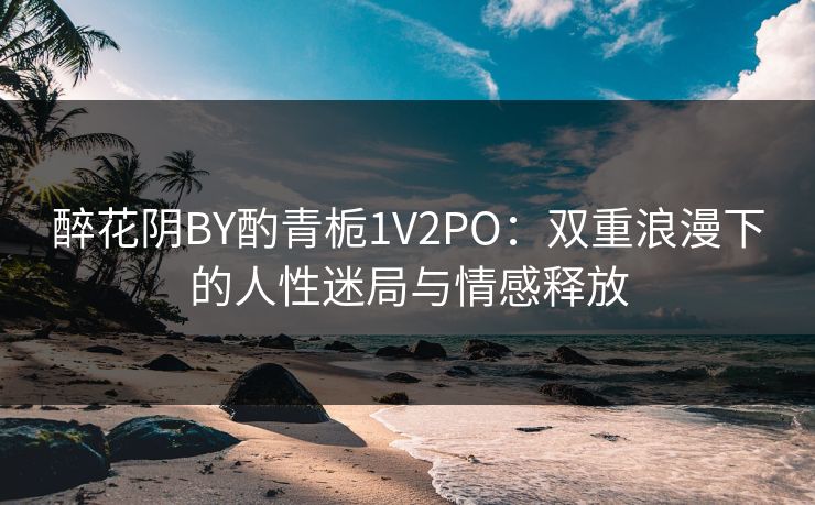 醉花阴BY酌青栀1V2PO:双重浪漫下的人性迷局与情感释放