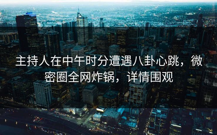 主持人在中午时分遭遇八卦心跳,微密圈全网炸锅,详情围观