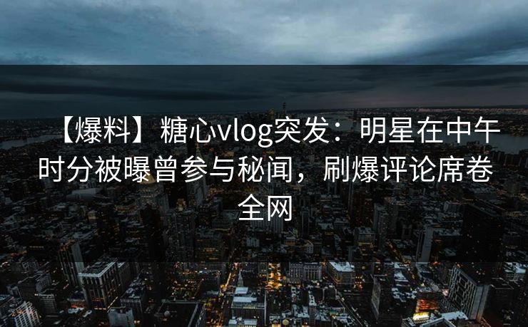 【爆料】糖心vlog突发:明星在中午时分被曝曾参与秘闻,刷爆评论席卷全网