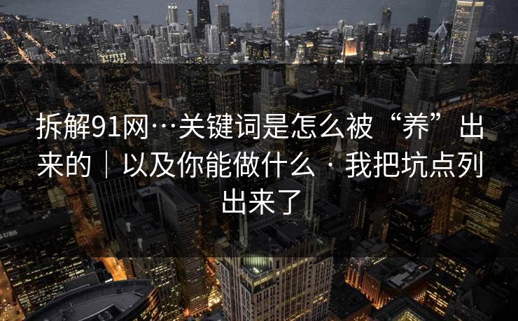 拆解91网…关键词是怎么被“养”出来的｜以及你能做什么 · 我把坑点列出来了