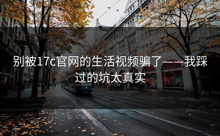 别被17c官网的生活视频骗了——我踩过的坑太真实
